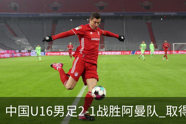 中国U16男足2-1战胜阿曼队 取得U17海湾杯两连胜