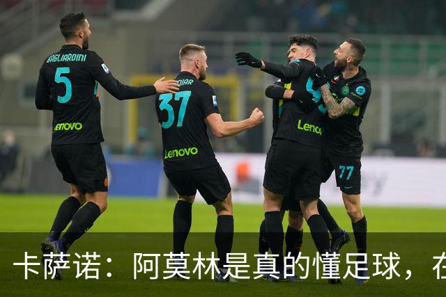 卡萨诺：阿莫林是真的懂足球，在他的带领下，米兰能够打进前四名