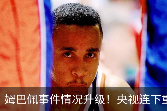 姆巴佩事件情况升级！央视连下重锤，法国球员将集体迎来噩耗！