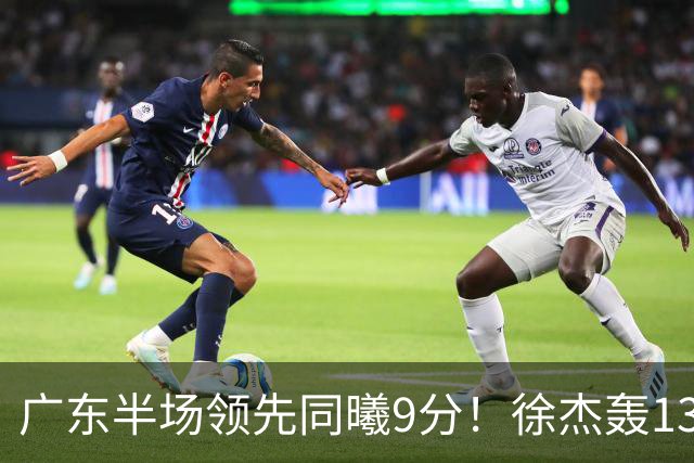 广东半场领先同曦9分！徐杰轰13+3，阿祖+弗格表现亮眼，亚帅首秀吃T