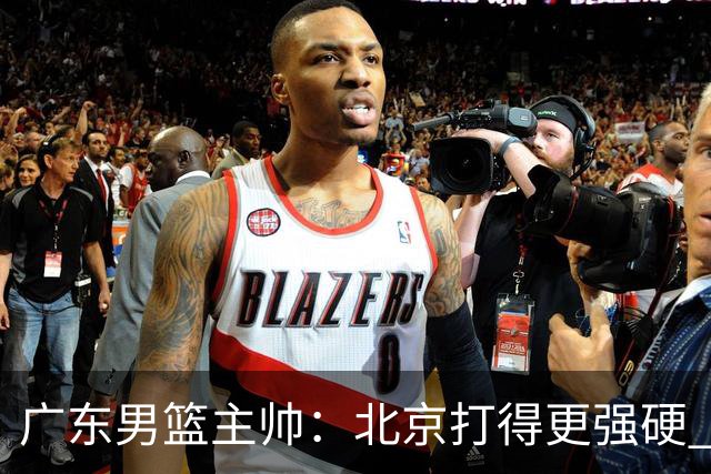 广东男篮主帅：北京打得更强硬 我们存在战术缺失等多方面未达预期