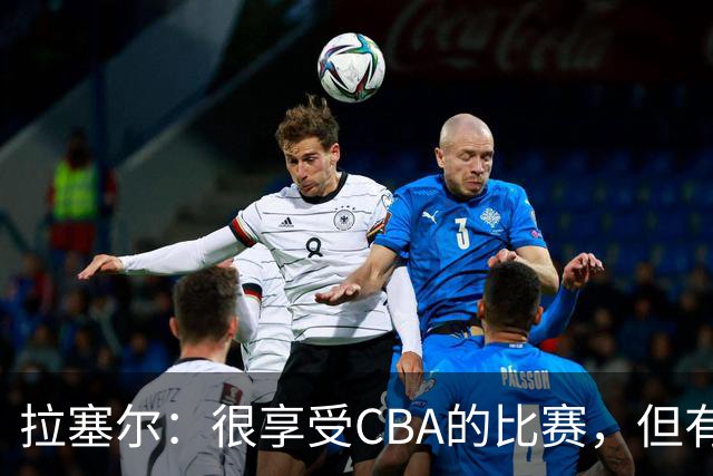 拉塞尔：很享受CBA的比赛，但有9个月没打球找回比赛节奏需要时间
