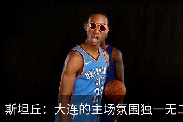 斯坦丘：大连的主场氛围独一无二，这是一座为足球而疯狂的城市