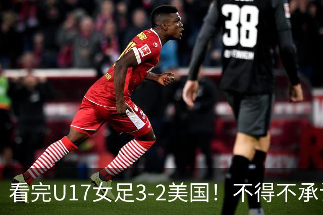 看完U17女足3-2美国！不得不承认的5个事实，女足用实力打脸质疑