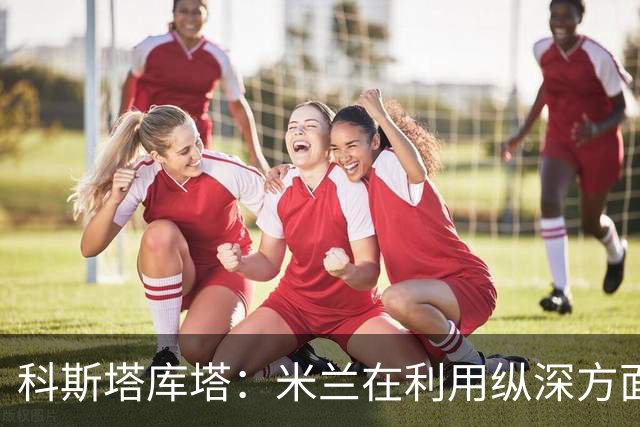 科斯塔库塔：米兰在利用纵深方面发生了变化，阿莫林会纠错