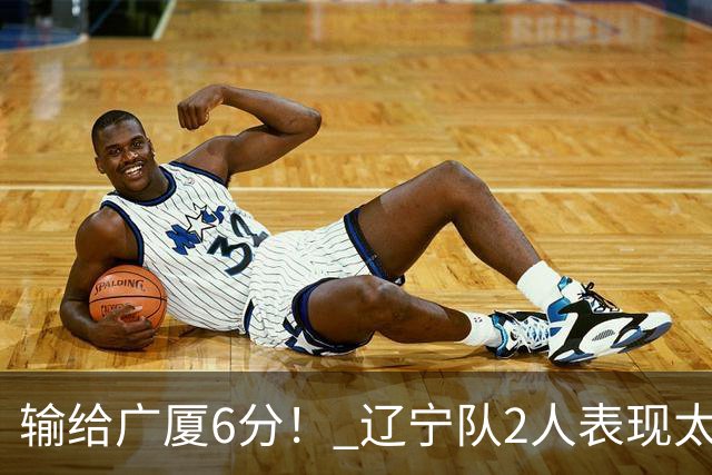 输给广厦6分！ 辽宁队2人表现太糟糕，坑惨了球队
