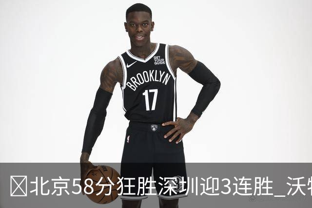 🏀北京58分狂胜深圳迎3连胜 沃特斯7记三分21分 曾凡博19+7