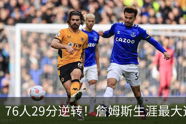76人29分逆转！詹姆斯生涯最大逆转纪录&队史第二大逆转纪录