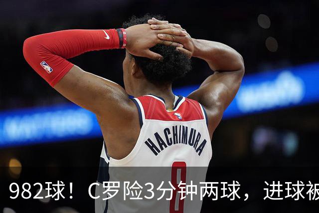982球！C罗险3分钟两球，进球被吹+斜射中柱，连刷5大纪录